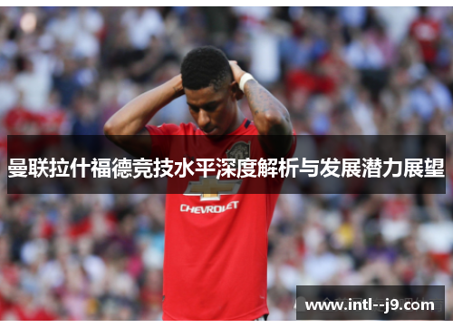 曼联拉什福德竞技水平深度解析与发展潜力展望 曼联拉什福德竞技水平深度解析与发展潜力展望