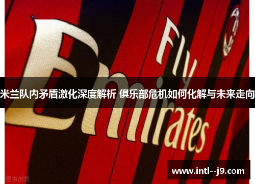 米兰队内矛盾激化深度解析 俱乐部危机如何化解与未来走向 米兰队内矛盾激化深度解析 俱乐部危机如何化解与未来走向