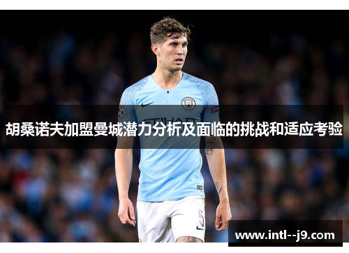 胡桑诺夫加盟曼城潜力分析及面临的挑战和适应考验 胡桑诺夫加盟曼城潜力分析及面临的挑战和适应考验