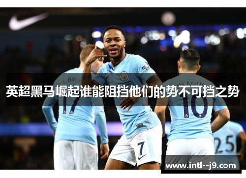 英超黑马崛起谁能阻挡他们的势不可挡之势 英超黑马崛起谁能阻挡他们的势不可挡之势