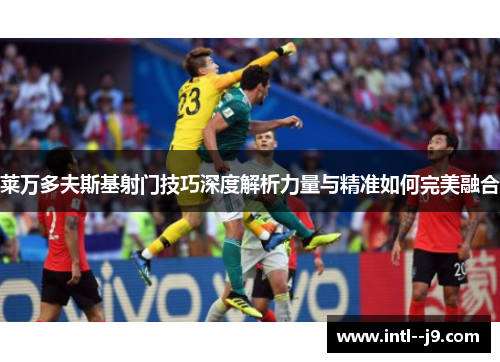 莱万多夫斯基射门技巧深度解析力量与精准如何完美融合 莱万多夫斯基射门技巧深度解析力量与精准如何完美融合