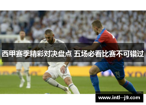 西甲赛季精彩对决盘点 五场必看比赛不可错过