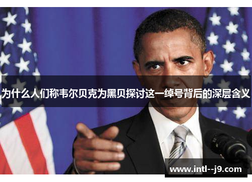 为什么人们称韦尔贝克为黑贝探讨这一绰号背后的深层含义 为什么人们称韦尔贝克为黑贝探讨这一绰号背后的深层含义