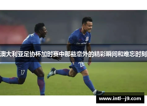 澳大利亚足协杯加时赛中那些意外的精彩瞬间和难忘时刻