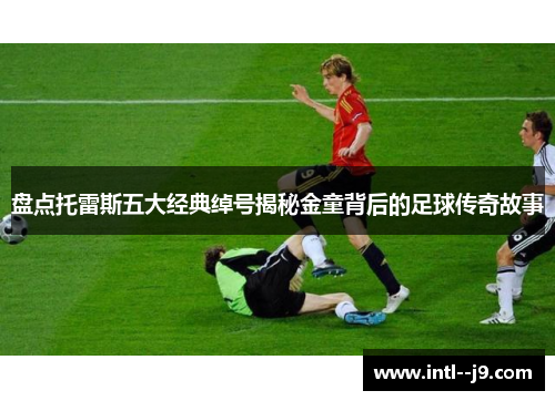 盘点托雷斯五大经典绰号揭秘金童背后的足球传奇故事 盘点托雷斯五大经典绰号揭秘金童背后的足球传奇故事