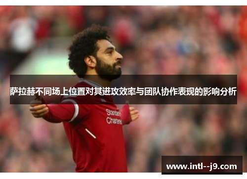 萨拉赫不同场上位置对其进攻效率与团队协作表现的影响分析