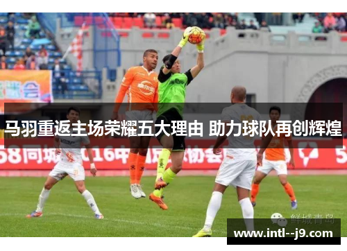 马羽重返主场荣耀五大理由 助力球队再创辉煌 马羽重返主场荣耀五大理由 助力球队再创辉煌