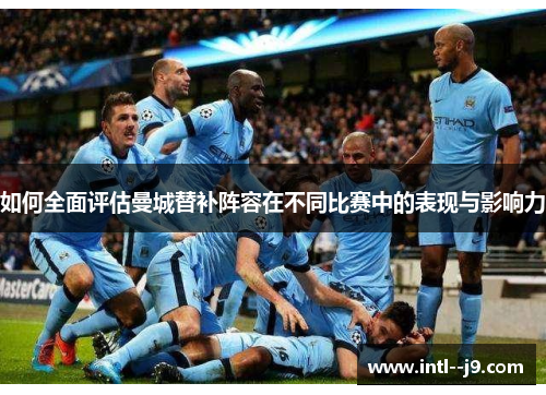 如何全面评估曼城替补阵容在不同比赛中的表现与影响力