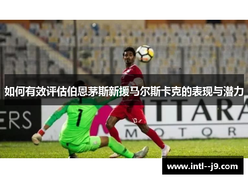 如何有效评估伯恩茅斯新援马尔斯卡克的表现与潜力 如何有效评估伯恩茅斯新援马尔斯卡克的表现与潜力