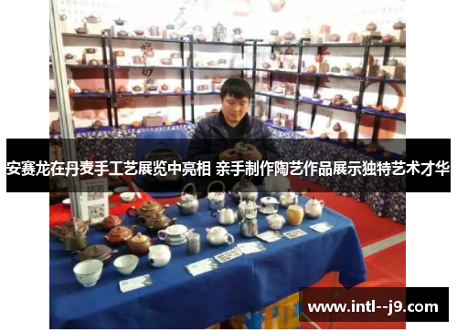 安赛龙在丹麦手工艺展览中亮相 亲手制作陶艺作品展示独特艺术才华 安赛龙在丹麦手工艺展览中亮相 亲手制作陶艺作品展示独特艺术才华
