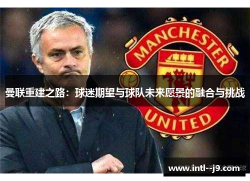曼联重建之路：球迷期望与球队未来愿景的融合与挑战