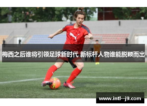 梅西之后谁将引领足球新时代 新标杆人物谁能脱颖而出