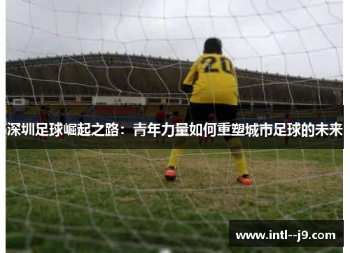 深圳足球崛起之路:青年力量如何重塑城市足球的未来 深圳足球崛起之路:青年力量如何重塑城市足球的未来