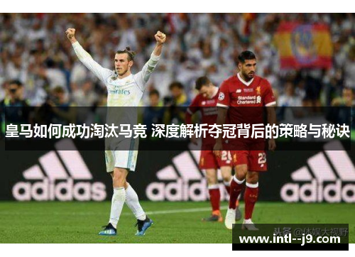 皇马如何成功淘汰马竞 深度解析夺冠背后的策略与秘诀