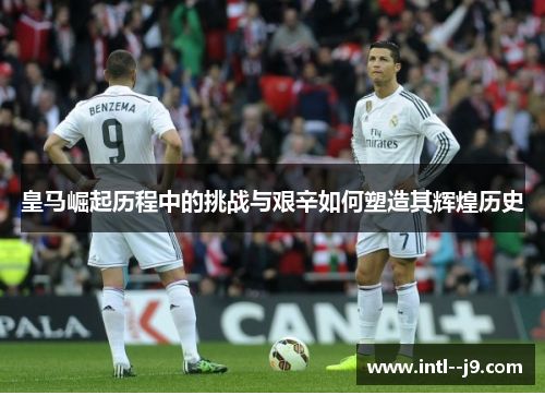 皇马崛起历程中的挑战与艰辛如何塑造其辉煌历史