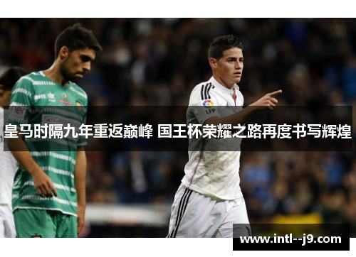 皇马时隔九年重返巅峰 国王杯荣耀之路再度书写辉煌 皇马时隔九年重返巅峰 国王杯荣耀之路再度书写辉煌