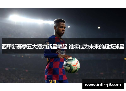 西甲新赛季五大潜力新星崛起 谁将成为未来的超级球星 西甲新赛季五大潜力新星崛起 谁将成为未来的超级球星