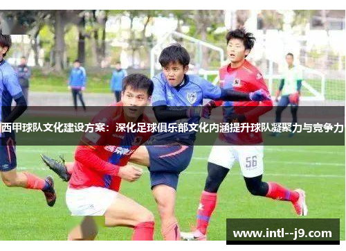 西甲球队文化建设方案:深化足球俱乐部文化内涵提升球队凝聚力与竞争力 西甲球队文化建设方案:深化足球俱乐部文化内涵提升球队凝聚力与竞争力