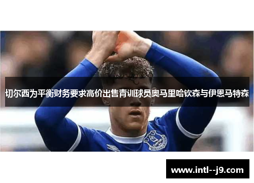 切尔西为平衡财务要求高价出售青训球员奥马里哈钦森与伊恩马特森