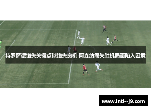 特罗萨德错失关键点球错失良机 阿森纳痛失胜机局面陷入困境 特罗萨德错失关键点球错失良机 阿森纳痛失胜机局面陷入困境