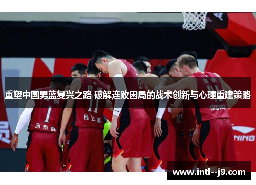 重塑中国男篮复兴之路 破解连败困局的战术创新与心理重建策略