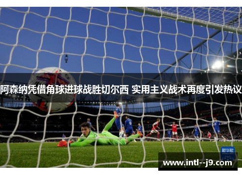 阿森纳凭借角球进球战胜切尔西 实用主义战术再度引发热议 阿森纳凭借角球进球战胜切尔西 实用主义战术再度引发热议