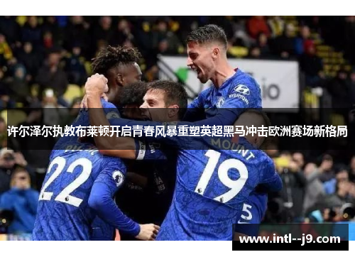 许尔泽尔执教布莱顿开启青春风暴重塑英超黑马冲击欧洲赛场新格局 许尔泽尔执教布莱顿开启青春风暴重塑英超黑马冲击欧洲赛场新格局