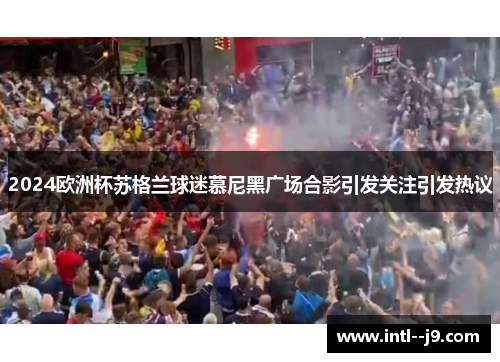 2024欧洲杯苏格兰球迷慕尼黑广场合影引发关注引发热议 2024欧洲杯苏格兰球迷慕尼黑广场合影引发关注引发热议