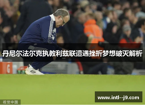 丹尼尔法尔克执教利兹联遭遇挫折梦想破灭解析 丹尼尔法尔克执教利兹联遭遇挫折梦想破灭解析
