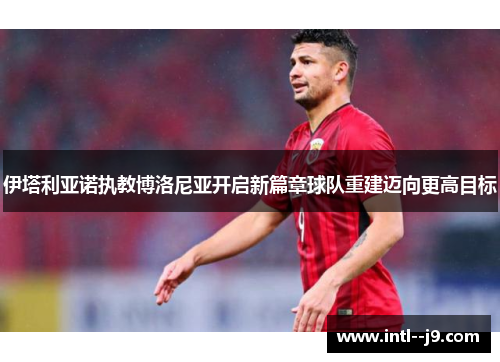 伊塔利亚诺执教博洛尼亚开启新篇章球队重建迈向更高目标