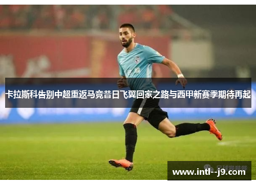 卡拉斯科告别中超重返马竞昔日飞翼回家之路与西甲新赛季期待再起 卡拉斯科告别中超重返马竞昔日飞翼回家之路与西甲新赛季期待再起