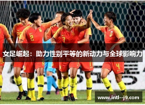 女足崛起:助力性别平等的新动力与全球影响力 女足崛起:助力性别平等的新动力与全球影响力