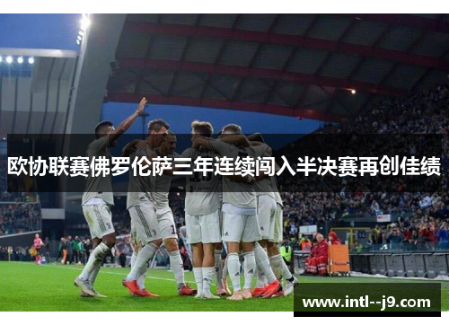 欧协联赛佛罗伦萨三年连续闯入半决赛再创佳绩 欧协联赛佛罗伦萨三年连续闯入半决赛再创佳绩