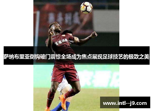 萨纳布里亚倒钩破门震惊全场成为焦点展现足球技艺的极致之美 萨纳布里亚倒钩破门震惊全场成为焦点展现足球技艺的极致之美
